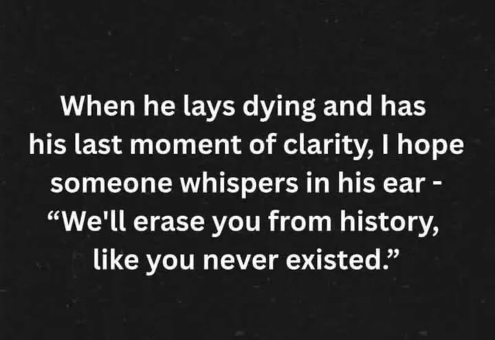 May be a black-and-white image of text that says 'When he lays dying and has his last moment of clarity, I hope someone whispers in his ear- "We'll erase you from history, like you never existed."'