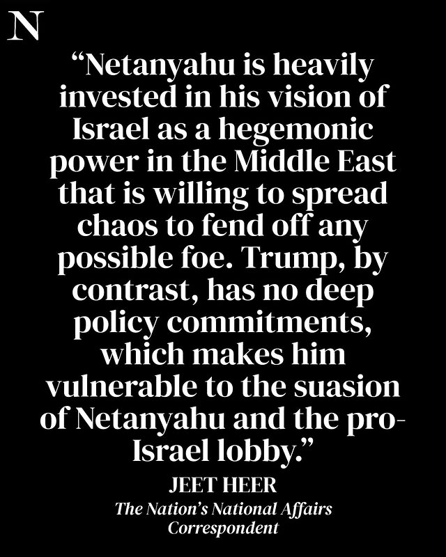 May be an image of text that says 'N "Netanyahu is heavily invested in his vision of Israel as a hegemonic power in the Middle East that is willing to spread chaos to fend off any possible foe. Trump, by contrast, has no deep policy commitments, which makes him vulnerable to the suasion of Netanyahu and the pro- Israel lobby." JEET HEER The Nation's S National Affairs Correspondent'