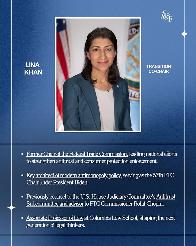 May be an image of one or more people, poster, magazine and text that says 'ខ៉ែត D LINA KHAN TRANSITION CO-CHAIR 1 Former Chair of the Federal Trade Commission, leading national efforts to strengthen antitrust and consumer protection enforcement. Key architect of modern antimonop Chair under President Biden. policy, serving as the 57th FTC Previously counsel to the U.S. House Judiciary Committee's Antitrust Subcommittee and advisor to FTC Commissioner Rohit Chopra. Associate Professor fLaw at Columbia Law School, shaping the next generation of legal thinkers.'