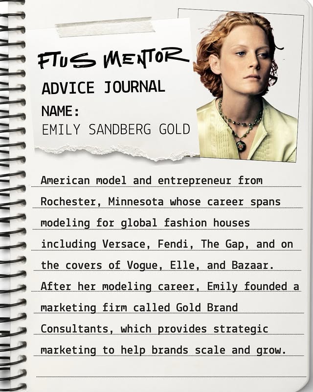 May be an image of diary, book, poster, magazine, newspaper and text that says 'FTUS MENTOR ADVICE JOURNAL NAME: EMILY SANDBERG GOLD American model and entrepreneur from ..") Rochester, Minnesota whose career spans modeling for global fashion houses including Versace, Fendi, the covers of Vogue The Gap, and on Elle After her modeling career, and Bazaar ... Emily founded marketing firm called Gold Brand Consultants, which provides strategic marketing to help brands scale and grow.'