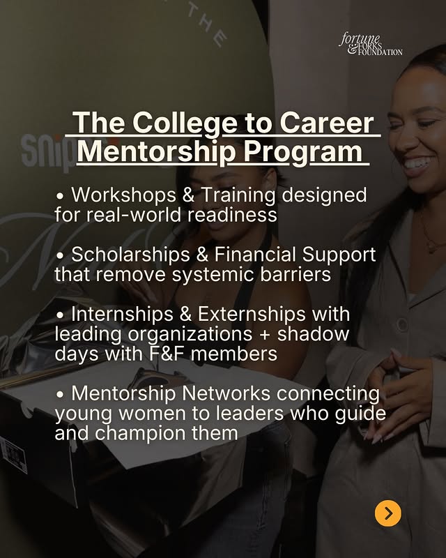 May be a graphic of poster, magazine and text that says 'tortuki fortune HOUNDATION The College to Career Mentorship Program Workshops & Training designed for real-world real-w world readiness Scholarships & Financial Support that remove systemic barriers Internships & Externships with leading organizations + shadow days with F&F members Mentorship Networks connecting young women to leaders who guide and champion them >'