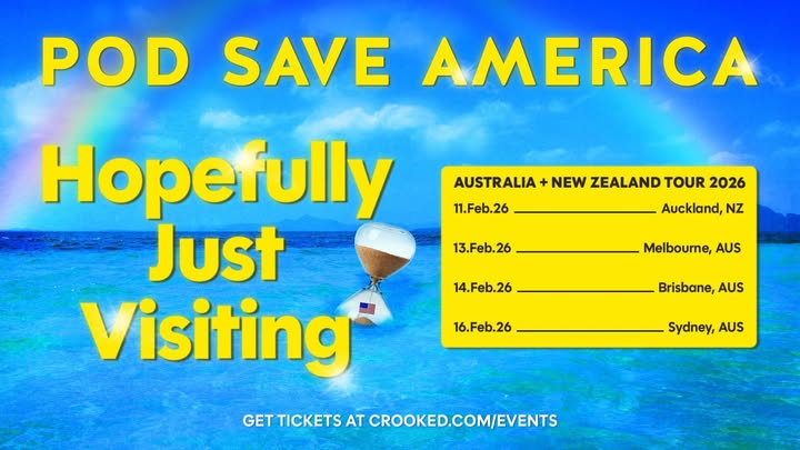 May be a meme of text that says 'POD SAVE AMERICA AUSTRALIA 11.Feb.26 NEW ZEALAND TOUR 2026 13.Feb.26 Auckland, NZ 14.Feb.26 Melbourne, AUS 16.Feb.26 Brisbane, AUS Hopefully Just Visiting GET TICKETS AT CROOKED.COM/EVENTS Sydney, AUS'