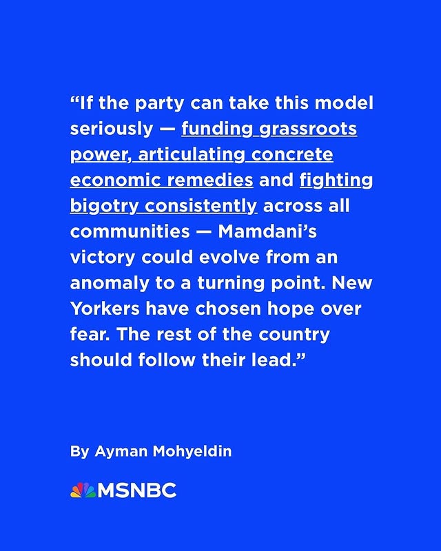 May be an image of magazine and text that says '"If the party can take this model seriously funding_grassroots power,articulating_concrete concrete power, articulating economic remedies and fighting bigotry igotry_consis consistently across all communities- Mamdani's victory could evolve from an anomaly to a turning point. New Yorkers have chosen hope over fear. The rest of the country should follow their lead." By Ayman Mohyeldin MSNBC'
