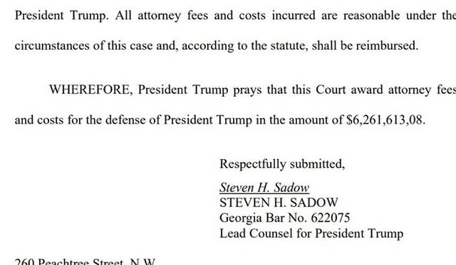 May be an image of newspaper, magazine, poster and text that says 'President Trump. All attorney fees fees and costs incurred are reasonable under th circumstances of this case and, according to the statute, shall be reimbursed. WHEREFORE, President Trump prays that this Court award attorney fee and costs for the defense of President Trump in the amount of $6,261,613,08. Respectfully submitted, Steven H. Sadow STEVEN H. SADOW Georgia Bar No. 622075 Lead Counsel for President Trump 260 Deachtree Street N NW W'