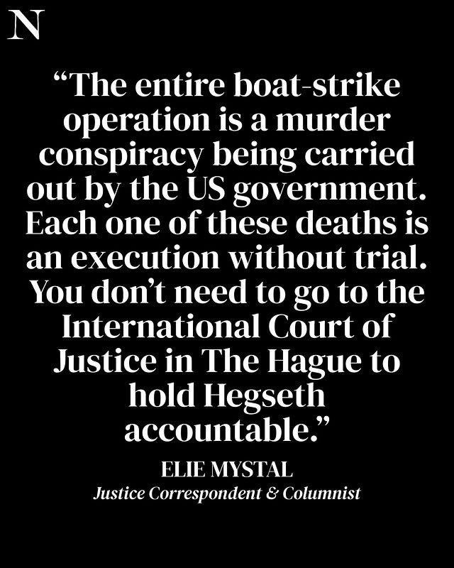 May be an image of text that says 'N "The entire boat boat-strike operation is a murder conspiracy being carried out by the US government. Each one of these deaths is an execution without trial. You don't need to go to the International Court of Justice in The Hague to hold Hegseth accountable." ELIE MYSTAL Justice Correspondent & Columnist'