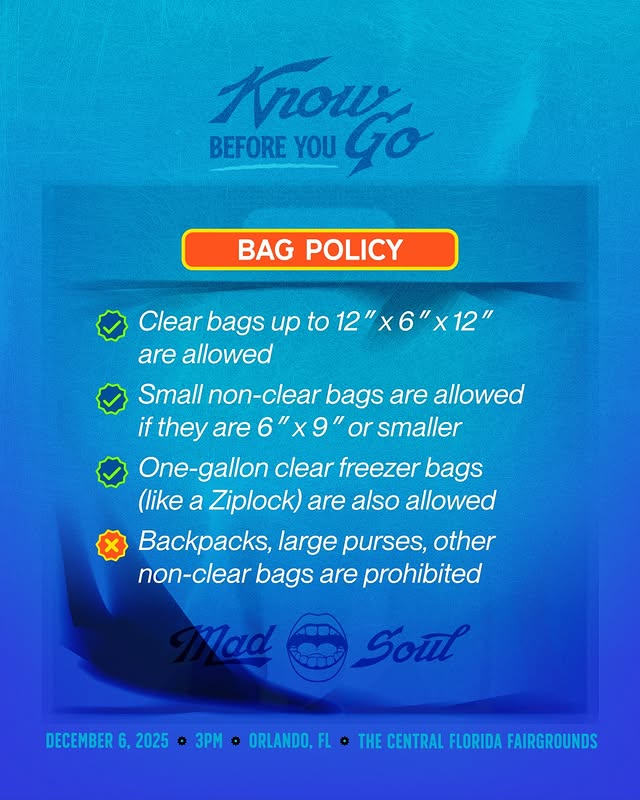 May be a graphic of grocery bag, magazine, poster, plastic bag and text that says 'krow BEFORE YOU BGO Go BAG POLICY Clear bags up to 12 x6 are allowed Small non-clear bags are allowed if they are 6"x9" 6 or smaller One-gallon clear freezer bags (like a Ziplock) are also allowed Backpacks, large purses, other non-clear bags are prohibited ad Soul DECEMBER HERNUPHMAATETTA o THE CENTRAL FLORIDA FAIRGROUNDS 6, 2025 DECEMBER6,2025 o 3PM o ORLANDO, FL'
