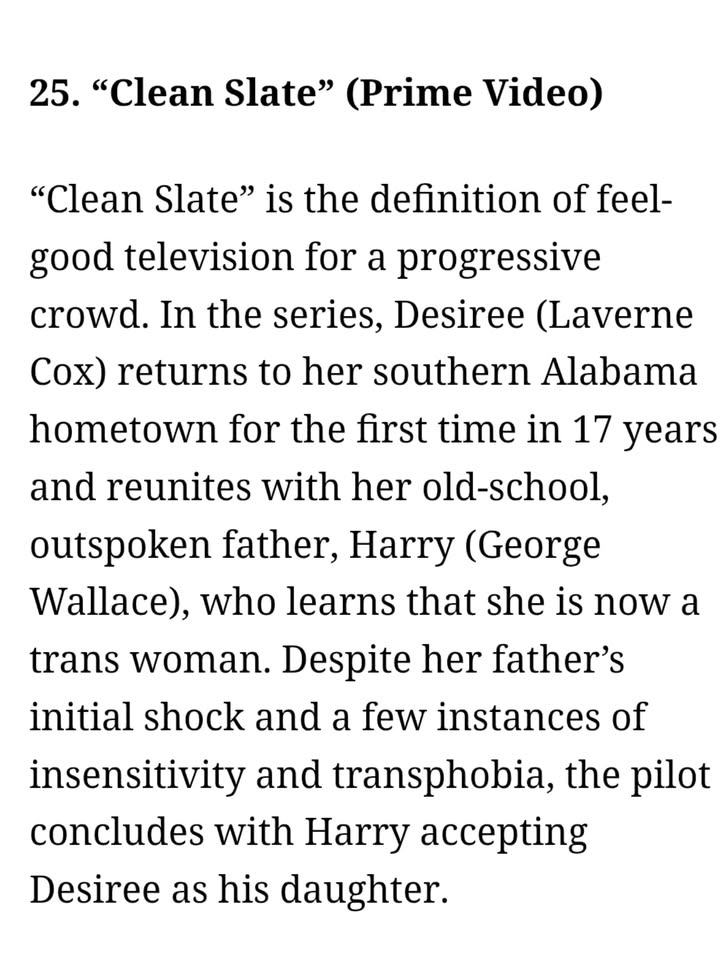 May be an image of one or more people, poster, magazine and text that says '25. "Clean Slate" (Prime Video) "Clean Slate" is the definition of feel- good television for a progressive crowd. In the series, Desiree (Laverne Cox) returns to her southern Alabama hometown for the first time in 17 years and reunites with her old-school, outspoken father, Harry (George Wallace), who learns that she is now a trans woman. Despite her father's initial shock and a few instances of insensitivity and transphobia, the pilot concludes with Harry accepting Desiree as his daughter.'