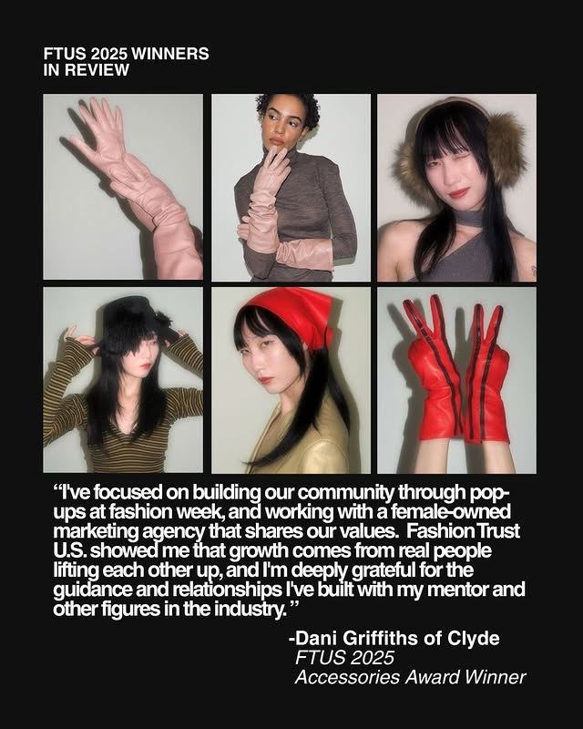 May be pop art of magazine and text that says 'FTUS 2025 WINNERS IN REVIEW "I've focused on building our community through pop- ups at fashion week, and working with a female-owned female marketing agency that shares our values. Fashion Trust U.S. showed me that growth comes from real people lifting each other up, and I'm deeply grateful for the guidance and relationships I've built with my mentor and other figures in the industry.' -Dani Griffiths of Clyde FTUS 2025 Accessories Award Winner'