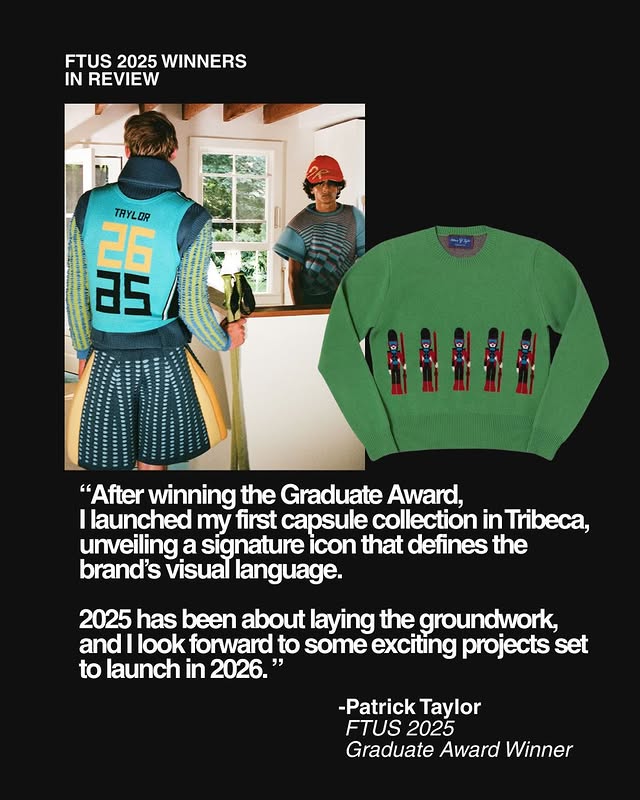 May be a graphic of sweatsuit, fleece, sweater, sweatshirt and text that says 'FTUS 2025 WINNERS IN REVIEW TRYLOR সੰষ "After winning the Graduate Award, launched my first capsule collection in Tribeca, unveiling a signature icon that defines the brand's visual language. 2025 has been about laying the groundwork, and look forward to some exciting projects set to launch in 2026." -Patrick Taylor FTUS 2025 Graduate Award Winner'