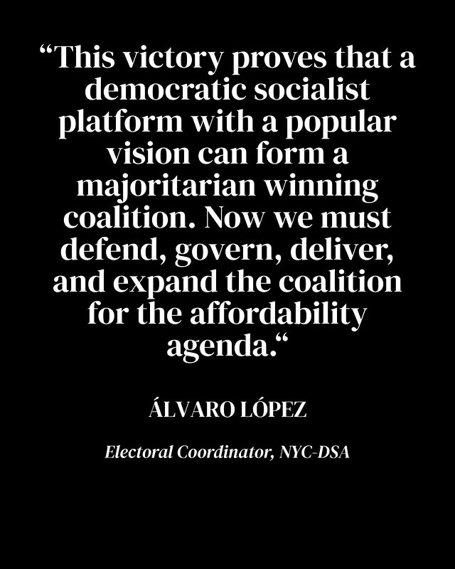 May be an image of text that says '"This victory proves that a democratic socialist platform with a popular vision can form a majoritarian winning coalition. Now we must defend, govern, deliver, and expand the coalition for the affordability agenda." ÁLVAROLÓPEZ ÁLV ARO LÓPEZ ElectoralCoritinator,NYG-DSA Electoral Coordinator, NYC-DSA'