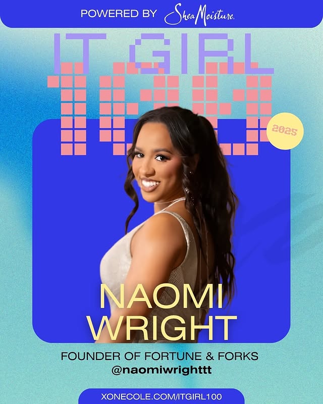 May be a graphic of one or more people, magazine, poster and text that says 'POWERED BY Stea Moisture. StreaMoisture GIRL 2025 NAOMI WRIGHT FOUNDER OF FORTUNE & FORKS @naomiwrighttt XONECOLE.COM/ITGIRL100'