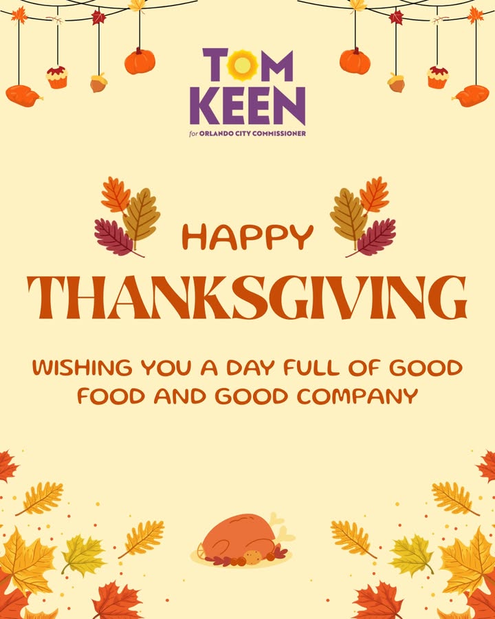 May be an image of turkey and text that says 'TOM KEEN forORLANDOCITYCOMISSIONER for ORLANDO CITY COMMISSIONER HAPy THANKSGIVING WISHING γου A DAY FULL OF GOOD FOOD AND GOOD COMPANY'