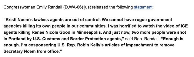 May be an image of text that says 'Congresswoman Emily Randall (D, (D,WA-06) A-06) just released the following statement: "Kristi Noem's lawless agents are out of control. We cannot have rogue government agencies killing its own people in our communities. was horrified to watch the video of ICE agents killing Renee Nicole Good in Minneapolis. And just now, two more people were shot in Portland by U.S. Customs and Border Protection agents," said Rep. Randall. "Enough is enough. I'm cosponsoring U.S. Rep. Robin Kelly's articles of impeachment to remove Secretary Noem from office."'