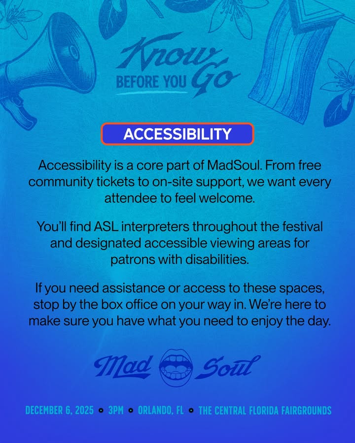 May be a graphic of card, magazine, wheelchair, poster and text that says 'L Krow BEFORE YOU BGo Go ACCESSIBILITY Accessibility is a core part of MadSoul. From free community tickets to on-site support, we want every attendee to feel welcome. You'll find ASL interpreters throughout the festival and designated accessible viewing areas for patrons with disabilities. fyou need assistance or access to these spaces, stop by the box office on your way in. We'reher to make sure you have what you need to enjoy the day. Mad Soul 25E DECEMBER DECEMBER6,2025 6, 2025 o 3PM o ORLANDO, FL FL o THE CENTRAL FLORIDA FAIRGROUNDS'