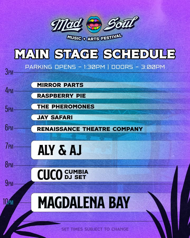 May be an image of poster, concert and text that says 'Mad Soul MUSIC + ARTS FESTIVAL 3pM MAIN STAGE SCHEDULE PARKING OPENS 1:30PM I DOORS 3:00PM 4 MIRROR PARTS 5pM- RASPBERRY PIE THE PHEROMONES JAY SAFARI 6pm 7pM RENAISSANCE THEATRE COMPANY & & AJ 8PM 8PM 9pM CUCO DJ SET CUMBIA 10PM MAGDALENA BAY SET TIMES SUBJECT TTIMES.SUBJECT_TOCHANGE To CHANGE'
