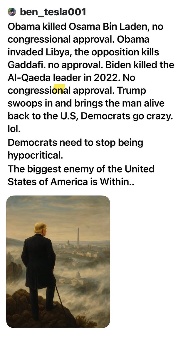 Obama killed Osama Bin Laden, no congressional approval. Obama invaded Libya, the opposition kills Gaddafi. no approval. Biden killed the Al-Qaeda leader in 2022. No congressional approval. Trump swoops in and brings the man alive back to the U.S, Democrats go crazy. lol. 
Democrats need to stop being hypocritical.
The biggest enemy of the United States of America is Within..