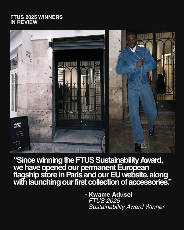 May be an image of one or more people, overcoat, suit, blazer, magazine and text that says 'FTUS 2025 WINNERS IN REVIEW 0 ME ADUSE "Since winning the FTUS Sustainability Award, we have opened our permanent European flagship store in Paris and our EU website, along with launching our first collection of accessories." -Kwame Adusei FTUS 2025 Sustainability Award Winner'