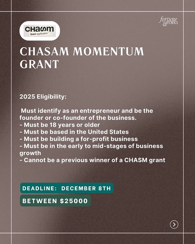 May be a graphic of card, poster, magazine and text that says 'CHACT Grant/ Application poAHиHe CHASAM MOMENTUM GRANT 2025 Eligibility: Must identify as an entrepreneur and be the founder or co-founder of the business. -Must be 18 years or older -Must be based in the United States -Must be building a for-profit business Must be in the early to mid-stages of business growth -Cannot be a previous winner of a CHASM grant DEADLINE: DECEMBER 8TH BETWEEN $25000'